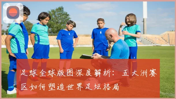 足球全球版图深度解析:五大洲赛区如何塑造世界足坛格局