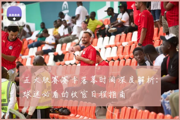 五大联赛赛季落幕时间深度解析：球迷必看的收官日程指南