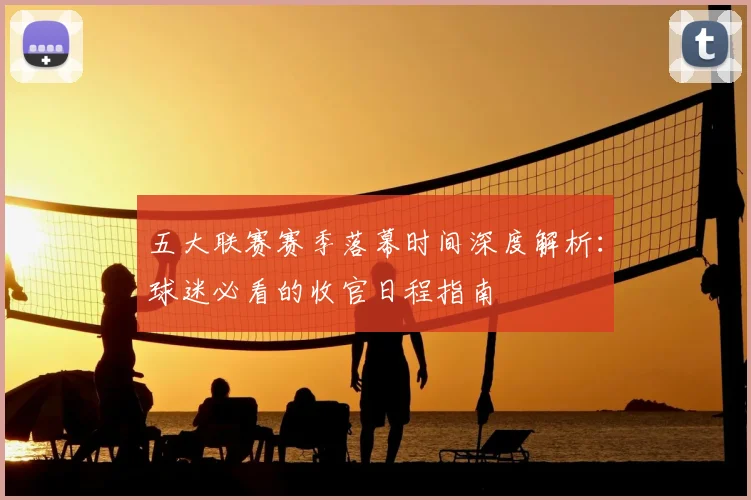 五大联赛赛季落幕时间深度解析：球迷必看的收官日程指南